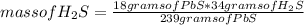 mass of H_{2} S=\frac{18 grams of PbS*34 grams of H_{2}S }{239 grams of PbS}