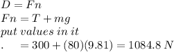 D = Fn\\Fn=T+mg\\put\;values\;in\;it\\ .\;\;\;\;=300+(80)(9.81)=1084.8\;N
