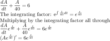 \dfrac{dA}{dt}+\dfrac{A}{40}=6\\$The integrating factor: e^{\int \frac{1}{40}dt} =e^{\frac{t}{40}}\\$Multiplying by the integrating factor all through\\\dfrac{dA}{dt}e^{\frac{t}{40}}+\dfrac{A}{40}e^{\frac{t}{40}}=6e^{\frac{t}{40}}\\(Ae^{\frac{t}{40}})'=6e^{\frac{t}{40}}