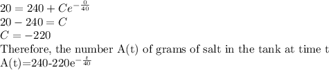 20=240+Ce^{-\frac{0}{40}}\\20-240=C\\C=-220\\$Therefore, the number A(t) of grams of salt in the tank at time t\\A(t)=240-220e^{-\frac{t}{40}}