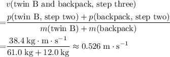 \begin{aligned}& v(\text{twin B and backpack, step three})\\ =&\frac{p(\text{twin B, step two}) +p(\text{backpack, step two})}{m(\text{twin B}) + m(\text{backpack})}\\ =& \frac{38.4\; \rm kg \cdot m\cdot s^{-1}}{61.0\; \rm kg + 12.0\; \rm kg} \approx 0.526\;\rm m\cdot s^{-1} \rm \end{aligned}