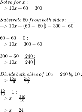 Solve \: for \: x: \\= 10x + 60 = 300 \\ \\ Substrate \: 60 \: from \: both \: sides: \\ =10x + (60 - \boxed{60}) = 300 - \boxed{60} \\ \\ 60 - 60 = 0: \\ =10x = 300 - 60 \\ \\ 300 - 60 = 240: \\ =10x = \boxed{240} \\ \\ Divide \: both \: sides \: of \: 10 x = 240 \: by \: 10: \\= \frac{10x}{10} = \frac{240}{10} \\ \\ \frac{10}{10} = 1: \\=x = \frac{24\cancel{0}}{1\cancel{0}} \\ \\= x = 24