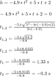 h = -4.9*t^2 + 5*t + 2\\\\-4.9*t^2 + 5*t + 2 = 0\\\\t_{1,2} = \frac{-5 \pm \sqrt{5^2 - 4*(-4.9)*(2)}}{2*(-4.9)}\\\\t_{1,2} = \frac{-5 \pm \sqrt{64.2}}{-9.8}\\\\t_{1,2} =\frac{-5 \pm 8.0125}{-9.8}\\\\t_1 = \frac{-5 - 8.0125}{-9.8} = 1.33 \text{ s}\\\\t_2 = \frac{-5 + 8.0125}{-9.8} = -0.3 \text{ s}