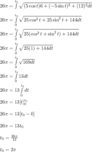 26\pi=\int\limits^{t_0}\sqrt{(5 \cos t)6+(-5 \sin t)^2+(12)^2dt}\\\\26\pi=\int\limits^{t_0}_0\sqrt{25 \cos ^2t+25 \sin ^2t+144dt} \\\\26\pi=\int\limits^{t_0}_0 \sqrt{25(\cos^2t+ \sin^2t)+144dt}\\\\26\pi=\int\limits^{t_0}_0\sqrt{25(1)+144dt} \\\\26\pi= \int\limits^{t_0}_0\sqrt{169dt} \\\\26\pi= \int\limits^{t_0}_013 dt\\\\26\pi=13\int\limits^{t_0}_0dt\\\\26\pi=13[t]^{t_0}_0\\\\26\pi=13[t_0-0]\\\\26\pi=13t_0\\\\t_0=\frac{26\pi}{13} \\\\t_0=2\pi