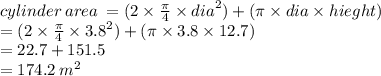 cylinder \: area \:  = (2 \times  \frac{\pi}{4}  \times  {dia}^{2} ) + (\pi \times dia \times hieght) \\  = (2 \times  \frac{\pi}{4}  \times  {3.8}^{2} ) + (\pi \times 3.8 \times 12.7) \\  = 22.7 + 151.5 \\  = 174.2 \:  {m}^{2}