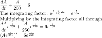 \dfrac{dA}{dt}+\dfrac{A}{250}=6\\$The integrating factor: e^{\int \frac{1}{250}dt} =e^{\frac{t}{250}}\\$Multiplying by the integrating factor all through\\\dfrac{dA}{dt}e^{\frac{t}{250}}+\dfrac{A}{250}e^{\frac{t}{250}}=6e^{\frac{t}{250}}\\(Ae^{\frac{t}{250}})'=6e^{\frac{t}{250}}