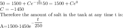 50=1500+Ce^{-\frac{0}{250}}50=1500+Ce^{0}\\C=-1450\\$Therefore the amount of salt in the tank at any time t is:\\A=1500-1450e^{-\dfrac{t}{250}}