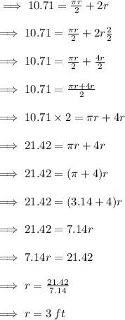 \implies 10.71 =  \frac{\pi r}{2}  + 2r \\  \\  \implies 10.71 =  \frac{\pi r}{2}  +2r  \frac{2}{2}  \\  \\  \implies 10.71 =  \frac{\pi r}{2}  +  \frac{4r}{2}  \\  \\  \implies 10.71 =  \frac{\pi r + 4r}{2}  \\  \\  \implies 10.71 \times 2 = \pi r  + 4r \\  \\  \implies 21.42 = \pi r + 4r \\  \\  \implies 21.42 = (\pi + 4)r \\  \\  \implies 21.42 = (3.14 + 4)r \\  \\  \implies 21.42 = 7.14r \\  \\   \implies 7.14r = 21.42 \\  \\   \implies r =  \frac{21.42}{7.14}  \\  \\  \implies r = 3 \: ft