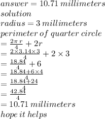 answer = 10.71 \: millimeters \\ solution \\ radius = 3 \: millimeters \\ perimeter \: of \:quarter \: circle  \\  =  \frac{2\pi \: r}{4}  + 2r \\  =  \frac{2 \times 3.14 \times 3}{4}  + 2 \times  3\\  =  \frac{18.84}{4}  + 6 \\  =  \frac{18.84 + 6 \times 4}{4}  \\  =  \frac{18.84 + 24}{4}  \\  =  \frac{42.84}{4}  \\  = 10.71 \: millimeters \\ hope \: it \: helps