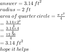 answer =3.14 \:  {ft}^{2}   \\ radius = 2 \: ft \\ area \: of \: quarter \: circle =  \frac{\pi \:  {r}^{2} }{4}  \\  \:  \:  \:  \:  \:  \:  \:  \:  \:  \:  \:  \:  \:  \:  \:  \:  \:  \:  \:  \:  \:  \:  \:  \:  \:  \:  \:  \:  \:  = \frac{3.14 \times  {2}^{2} }{4}  \\  \:  \:  \:  \:  \:  \:  \:  \:  \:  \:  \:  \:  \:  \:  \:  \:  \:  \:  \:  \:  \:  \:  \:  \:  \:  \:  \:  =  \frac{3.14 \times 4}{4}  \\  \:  \:  \:  \:  \:  \:  \:  \:  \:  \:  \:  \:  \:  \:  \:  \:  \:  \:  \:  \:  \:  \:  \:  \:  \:  \:  \:  \:  \:  \:  \:  \:  =  \frac{12.56}{4}  \\  \:  \:  \:  \:  \:  \:  \:  \:  \:  \:  \:  \:  \:  \:  \:  \:  \:  \:  \:  \:  \:  \:  \:  \:  \:  = 3.14 \:  {ft}^{2}  \\ hope \: it \: helps