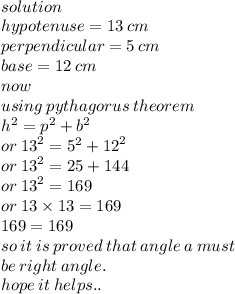 \\ solution \\ hypotenuse = 13 \: cm \\ perpendicular = 5 \: cm \\ base = 12 \: cm \\ now \\ using \: pythagorus \: theorem \\  {h}^{2}  =  {p}^{2}   +  {b}^{2}  \\ or \:   {13}^{2}  =  {5}^{2}  +  {12}^{2}  \\ or \:  {13}^{2}  = 25 + 144 \\ or \:  {13}^{2}  = 169 \\ or \: 13 \times 13 = 169 \\ 169 = 169 \\ so \: it \: is \: proved \: that \: angle \: a \: must \\ be \: right \: angle. \\ hope \: it \: helps..