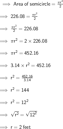\sf  \implies Area \: of \: semicircle  = \frac{ \pi {r}^{2} }{2} \\  \\  \sf  \implies 226 .08 =  \frac{\pi {r}^{2} }{2}  \\  \\  \sf  \implies  \frac{\pi {r}^{2} }{2}  = 226.08 \\  \\  \sf  \implies \pi {r}^{2}  = 2 \times 226.08  \\  \\ \sf  \implies \pi {r}^{2}  = 452.16 \\  \\  \sf  \implies  3.14 \times {r}^{2}  = 452.16 \\  \\  \sf  \implies  {r}^{2}  =  \frac{452.16}{3.14}  \\  \\  \sf  \implies  {r}^{2}  = 144 \\  \\  \sf  \implies  {r}^{2}  =  {12}^{2}   \\  \\ \sf  \implies  \sqrt{ {r}^{2} }  =  \sqrt{ {12}^{2} }  \\  \\  \sf  \implies r = 2  \: feet