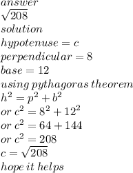 answer \\  \sqrt{208} \\  solution \\ hypotenuse = c \\ perpendicular = 8 \\ base = 12 \\ using \: pythagoras \: theorem \\  {h}^{2}  =  {p}^{2}  +  {b}^{2}  \\ or \:  {c}^{2}  =  {8}^{2}  +  {12}^{2}  \\ or \:  {c }^{2}  = 64 + 144 \\ or \:  {c}^{2}  = 208 \\ c =  \sqrt{208}  \\ hope \: it \: helps
