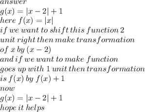 answer \\ g(x) =  |x - 2|  + 1 \\ here \: f(x) =  |x|  \\ if \: we \: want \: to \: shift \: this \: function \: 2 \: \\ unit \: right \: then \: make \: transformation  \\  \: of \: x \: by \: (x - 2) \\ and \: if \: we \: want \: to \: make \: function \: \\ goes \: up \: with \: 1 \: unit \: then \: transformation \\ is \: f(x) \: by \: f(x) + 1 \\ now \\ g(x) =  |x - 2|  + 1 \\ hope \: it \: helps