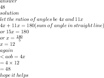 answer \\48  \\ solution \\ let \: the \: ratios \: of \: angles \: be \: 4x \: and \: 11x \\ 4x + 11x = 180(sum \: of \: angle \: in \: straight \: line) \\ or \: 15x = 180 \\ or \: x =  \frac{180}{5}  \\ x = 12 \\ again \\  < aob = 4x \\  \:  \:  \:  \:  \:  = 4 \times 12 \\  \:  \:  \:  \:  \:  \:  \:  \:  \:  \:  = 48 \\ hope \: it \: helps