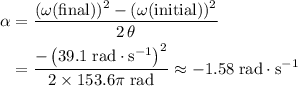 \begin{aligned}\alpha &= \frac{(\omega(\text{final}))^2 - (\omega(\text{initial}))^2}{2\, \theta} \\ &= \frac{-\left(39.1\; \rm rad \cdot s^{-1}\right)^2}{2\times 153.6\pi\; \rm rad} \approx -1.58\; \rm rad \cdot s^{-1}\end{aligned}