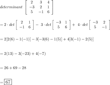 determinant\ \left[\begin{array}{ccc}2&3&4\\-3&2&1\\5&-1&6\end{array}\right] \\\\\\= 2\cdot det\left[\begin{array}{cc}2&1\\-1&6\end{array}\right] -\ 3\cdot det\left[\begin{array}{cc}-3&1\\5&6\end{array}\right] +\ 4\cdot det\left[\begin{array}{cc}-3&2\\5&-1\end{array}\right]\\\\\\=2[2(6)-1(-1)]-3[-3(6)-1(5)]+4[3(-1)-2(5)]\\\\\\=2(13)-3(-23)+4(-7)\\\\\\=26+69-28\\\\\\=\large\boxed{67}