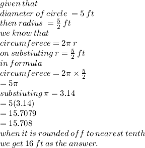 given \: that \:  \\ diameter \: of \: circle \:  = 5 \: ft \\ then \: radius \:  =  \frac{5}{2}  \: ft \\ we \: know \: that \\ circumferece = 2\pi \: r \\ on \: substiuting \: r=  \frac{5}{2}  \: ft \ \\ in \: formula \\ circumferece = 2\pi \times  \frac{5}{2}  \\  = 5\pi \\ substiuting \: \pi = 3.14 \\  = 5(3.14) \\  = 15.7079 \\  = 15.708 \\ when \: it \: is \: rounded \: off \: to \: nearest \: tenth \\ we \: get \: 16  \: ft\: as \: the \: answer.