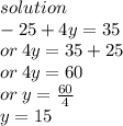 solution \\  - 25 + 4y = 35 \\ or \: 4y = 35 + 25 \\ or \: 4y = 60 \\ or \: y =  \frac{60}{4}  \\ y = 15
