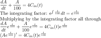 \dfrac{dA}{dt}+\dfrac{A}{100}=4C_{in}(t)\\$The integrating factor: e^{\int \frac{1}{100}}dt =e^{\frac{t}{100}}\\$Multiplying by the integrating factor all through\\\dfrac{dA}{dt}e^{\frac{t}{100}}+\dfrac{A}{100}e^{\frac{t}{100}}=4C_{in}(t)e^{\frac{t}{100}}\\(Ae^{\frac{t}{100}})'=4C_{in}(t)e^{\frac{t}{100}}