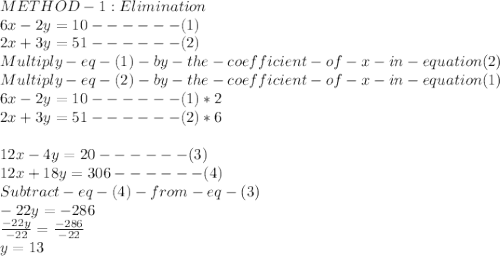 METHOD- 1 : Elimination\\6x - 2y=10------(1)\\2x+3y =51------(2)\\Multiply -eq-(1)- by -the-coefficient-of-x-in-equation (2)\\Multiply-eq-(2) -by -the-coefficient-of-x-in-equation (1)\\6x - 2y=10------(1) *2\\2x+3y =51------(2)*6\\\\12x-4y=20 ------(3)\\12x+18y=306 ------(4)\\Subtract -eq- (4)- from- eq -(3)\\-22y =-286\\\frac{-22y}{-22} =\frac{-286}{-22} \\y =13\\
