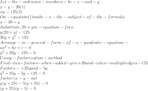 Let -the -unknown- numbers-be-x-and-y\\x-y =20    (1)\\xy = 125   (2)\\On -equation (1) make-x -the- subject-of-the-formula\\x  = 20+y\\Substitute, 20+y in- equation- for x\\y(20+y)=125\\20y +y^{2} =125\\Arrange-in-general-form-of-a-quadratic-equation=\\ax^{2} +bx +c =0\\y^{2} +20y-125=0\\Using -factorization -method\\Find-two-factors- when - added- give +20 and -when- multiplied give-125\\Factors=+25y and  -5y\\y^{2} +25y-5y-125=0\\factorize- y -out \\y(y+25)-5(y+25)=0\\(y+25)(y-5)=0\\