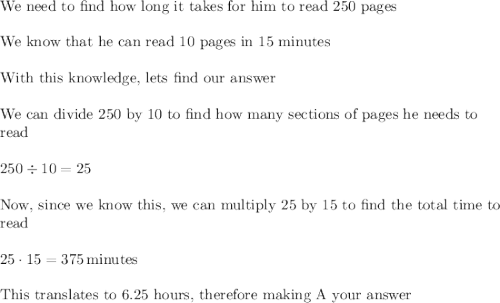 \text{We need to find how long it takes for him to read 250 pages}\\\\\text{We know that he can read 10 pages in 15 minutes}\\\\\text{With this knowledge, lets find our answer}\\\\\text{We can divide 250 by 10 to find how many sections of pages he needs to}\\\text{read}\\\\250\div10=25\\\\\text{Now, since we know this, we can multiply 25 by 15 to find the total time to}\\\text{read}\\\\25\cdot15=375\,\text{minutes}\\\\\text{This translates to 6.25 hours, therefore making A your answer}\\