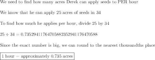 \text{We need to find how many acres Derek can apply seeds to PER hour}\\\\\text{We know that he can apply 25 acres of seeds in 34}\\\\\text{To find how much he applies per hour, divide 25 by 34 }\\\\25\div34=0.73529411764705882352941176470588\\\\\text{Since the exact number is big, we can round to the nearest thousandths place}\\\\\boxed{\text{1 hour = approximately 0.735 acres}}