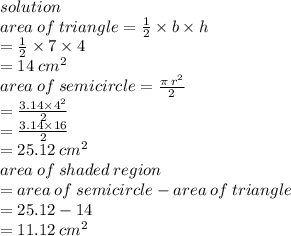 solution \\ area \: of \: triangle =  \frac{1}{2}  \times b \times h \\  \:  \:  \:  \:  \:  \:  \:  \:  \:  \:  \:  \:  \:  \:  \:  \:  \:  \:  \:  \:  \:  \:  \:  \:  \:  \:  \:  \:  \:  \:  \:  \:  \:  \:  =  \frac{1}{2}  \times 7 \times 4 \\  \:  \:  \:  \:  \:  \:  \:  \:  \:  \:  \:  \:  \:  \:  \:  \:  \:  \:  \:  \:  \:  \:  \:  \:  \:  \:  \:  \:  \:  \:  \:  \:  \:  = 14 \:  {cm}^{2}  \\ area \: of \: semicircle =  \frac{\pi \:  {r}^{2} }{2}  \\  \:  \:  \:  \:  \:  \:  \:  \:  \:  \:  \:  \:  \:  \:  \:  \:  \:  \:  \:  \:  \:  \:  \:  \:  \:  \:  \:  \:  \:  \:  \:  \:  \:  \:  \:  =  \frac{3.14 \times  {4}^{2} }{2}  \\  \:  \:  \:  \:  \:  \:  \:  \:  \:  \:  \:  \:  \:  \:  \:  \:  \:  \:  \:  \:  \:  \:  \:  \:  \:  \:  \:  \:  \:  \:  \:  \:  \:  \:  \:  =  \frac{3.14 \times 16}{2}  \\  \:  \:  \:  \:  \:  \:  \:  \:  \:  \:  \:  \:  \:  \:  \:  \:  \:  \:  \:  \:  \:  \:  \:  \:  \:  \:  \:  \:  \:  \:  \:  = 25.12 \:  {cm}^{2}  \\ area \: of \: shaded \: region \\  = area \: of \: semicircle - area \: of \: triangle \\  = 25.12 - 14 \\  = 11.12 \:  {cm}^{2}
