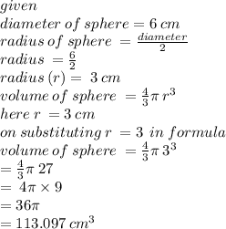 given \\ diameter \: of \: sphere = 6 \: cm \\ radius \: of \: sphere \:  =  \frac{diameter}{2}  \\ radius \:  =  \frac{6}{2}  \\ radius \: (r) =  \: 3 \: cm \\ volume \: of \: sphere \:  =  \frac{4}{3} \pi \:  {r}^{3}  \\ here \: r \:  = 3 \: cm \\ on \: substituting \: r \:  = 3 \:  \: in \: formula \\ volume \: of \: sphere \:  =  \frac{4}{3} \pi \:  {3}^{3}  \\  \:  \:  =  \frac{4}{3} \pi \: 27 \\   \:   = \: 4 \pi \times 9 \\  \:  \:  = 36\pi \\  \:  \:  = 113.097 \:  {cm}^{3}