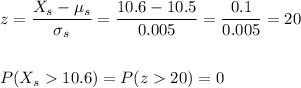z=\dfrac{X_s-\mu_s}{\sigma_s}=\dfrac{10.6-10.5}{0.005}=\dfrac{0.1}{0.005}=20\\\\\\P(X_s10.6)=P(z20)=0