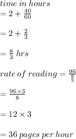 time \: in \: hours  \\ = 2 +  \frac{40}{60}  \\  \\  = 2 +  \frac{2}{3}  \\  \\  =  \frac{8}{3}  \: hrs \\  \\ rate \: of \: reading =  \frac{96}{ \frac{8}{3}}  \\  \\  =  \frac{96 \times 3}{8}  \\  \\  = 12 \times 3 \\  \\  = 36 \: pages \: per \: hour