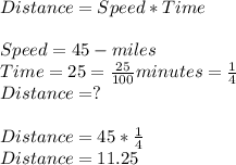 Distance = Speed*Time\\\\Speed = 45 -miles\\Time = 25 =\frac{25}{100} minutes=\frac{1}{4} \\Distance = ?\\\\Distance = 45 * \frac{1}{4} \\Distance = 11.25