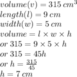 volume(v) = 315 \:  {cm}^{3} \\ length(l) = 9 \: cm \\ width(w) = 5 \: cm \\ volume = l \times w \times h \\  \:  \:  \:  \:  \:  \: or \: 315 = 9 \times 5 \times h  \\ \:  \:  \:  \: or \: 315 = 45h \\ or \: h =  \frac{315}{45}  \\ h = 7 \: cm