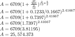 A = 6709(1+\frac{\frac{37}{300} }{\frac{2}{12} } )^{\frac{2}{12} *\frac{5}{2} } \\A = 6709(1+0.1233/0.1667)^{2\0.41667} \\A = 6709(1+0.7397)^{2\0.41667} \\A = 6709(1.7397)^{2\0.41667} \\A = 6709(3.81195)\\A = 25,574.373