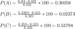 P ( A ) = \frac{6.34-6.321}{6.321}*100= 0.30058\\\\P ( B ) = \frac{6.3225-6.321}{6.321}*100= 0.02373\\\\P ( C ) = \frac{6.355-6.321}{6.321}*100= 0.53788\\