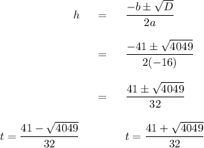 \begin{array}{rcl}h& = & \dfrac{-b\pm\sqrt{D}}{2a}\\\\ & = & \dfrac{-41\pm\sqrt{4049}}{2(-16)}\\\\ & = & \dfrac{41\pm\sqrt{4049}}{32}\\\\t =  \dfrac{41- \sqrt{4049}}{32}&\qquad& t = \dfrac{41+ \sqrt{4049}}{32}\\\\\end{array}\\