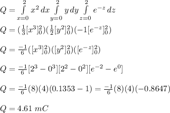 Q=\int\limits^2_{x=0} {x^2} \, dx \int\limits^2_{y=0} {y} \, dy \int\limits^2_{z=0} {e^{-z}} \, dz \\\\Q=(\frac{1}{3} [x^3]^2_0)(\frac{1}{2} [y^2]^2_0)(-1 [e^{-z}]^2_0)\\\\Q=\frac{-1}{6} ([x^3]^2_0)( [y^2]^2_0)( [e^{-z}]^2_0)\\\\Q=\frac{-1}{6}[2^3-0^3][2^2-0^2][e^{-2}-e^0]\\\\Q=\frac{-1}{6}(8)(4)(0.1353-1)=\frac{-1}{6}(8)(4)(-0.8647)\\\\Q=4.61\ mC