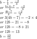 b -  \frac{7}{4}  =  \frac{ - 2}{3}  \\ or \:  \frac{b \times 4 - 7}{4}  =  \frac{ - 2}{ 3 }  \\ or \:  \frac{4b - 7}{4}  =  \frac{ - 2}{3}  \\ or \: 3(4b - 7) =  - 2  \times 4 \\ or \: 12b - 21 =  - 8 \\ or \: 12b =  - 8 + 21 \\ or \: 12b = 13 \\  \: b =  \frac{13}{12}
