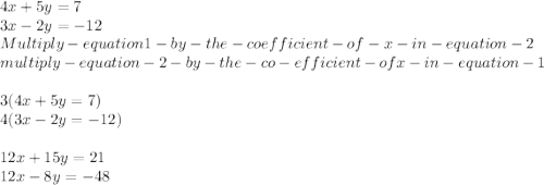 4x + 5y = 7\\ 3x - 2y = -12\\Multiply-equation 1 -by -the-coefficient-of-x-in-equation-2\\multiply-equation-2 -by-the-co-efficient -of x -in-equation- 1\\\\3(4x + 5y = 7)\\4( 3x - 2y = -12)\\\\12x +15y=21\\12x -8y=-48