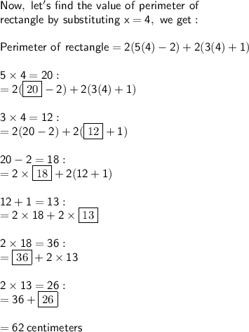 \sf Now, \ let's \ find \ the \ value \ of \ perimeter \ of  \\  \sf rectangle \ by \ substituting \ x = 4, \ we \ get: \\  \\ \sf Perimeter \ of \ rectangle  = 2(5(4) - 2) + 2(3(4) + 1) \\  \\  \sf 5 \times 4 = 20  :   \\  \sf = 2( \boxed{20} - 2) + 2(3(4) + 1) \\  \\ \sf 3 \times 4 = 12 :  \\  \sf  = 2(20 - 2) + 2( \boxed{12} + 1) \\  \\  \sf 20 - 2 = 18 :  \\  \sf  = 2 \times  \boxed{18} + 2(12 + 1) \\  \\  \sf 12 + 1 = 13 :  \\  \sf  = 2 \times 18 + 2 \times  \boxed{13} \\  \\  \sf 2 \times 18 = 36 :  \\   \sf =   \boxed{36} + 2 \times 13 \\  \\  \sf 2 \times 13 = 26 :  \\  \sf  = 36 +  \boxed{26} \\  \\  \sf = 62 \: centimeters