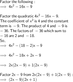 \sf Factor  \: the \:  following: \\  \sf  \implies 4 {x}^{2}  - 16x - 9 \\  \\  \sf Factor \:  the \:  quadratic  \: 4  {x}^{2} -   16 x  -  9.  \\ \sf The  \: coefficient  \:   of  \:  {x}^{2}  \:  is  \: 4  \: and  \: the \:  constant  \\ \sf term  \: is  \:  - 9.  \: The \:  product  \: of \:  4  \: and  \:  - 9 \:  is \\ \sf  - 36.  \: The \:  factors  \: of  \: - 36 \:  which \:  sum \:    to \\ \sf  - 16  \: are \:  2 \:  and  \:  - 18.  \\  \sf So, \\  \sf \implies 4 {x}^{2}  - (18 - 2)x - 9 \\  \\  \sf \implies 4 {x}^{2}  - 18x + 2x - 9 \\  \\  \sf \implies 2x(2x - 9) + 1(2x - 9) \\  \\  \sf Factor \:  2x  - 9 \:  from \: 2x(2x - 9) + 1(2x - 9) :  \\  \sf \implies (2x - 9)(2x + 1)