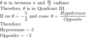 \theta $ is in between \pi$ and $\frac{3\pi}{2}$ radians \\Therefore, \theta$ is in Quadrant III\\If \csc \theta = -\dfrac{5}{2}$ and cosec \theta = \dfrac{Hypotenuse}{Opposite} \\ $Therefore:\\Hypotenuse = 5\\Opposite $=-2