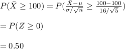 P(\bar X\geq 100)=P(\frac{\bar X-\mu}{\sigma/\sqrt{n}}\geq \frac{100-100}{16/\sqrt{5}})\\\\=P(Z\geq 0)\\\\=0.50