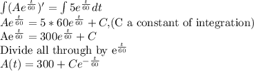 \int(Ae^{\frac{t}{60}})'=\int 5e^{\frac{t}{60}} dt\\Ae^{\frac{t}{60}}=5*60e^{\frac{t}{60}}+C, $(C a constant of integration)\\Ae^{\frac{t}{60}}=300e^{\frac{t}{60}}+C\\$Divide all through by e^{\frac{t}{60}}\\A(t)=300+Ce^{-\frac{t}{60}}