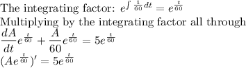 \text{The integrating factor: } e^{\int \frac{1}{60}dt} =e^{\frac{t}{60}}\\$Multiplying by the integrating factor all through\\\dfrac{dA}{dt}e^{\frac{t}{60}}+\dfrac{A}{60}e^{\frac{t}{60}}=5e^{\frac{t}{60}}\\(Ae^{\frac{t}{60}})'=5e^{\frac{t}{60}}