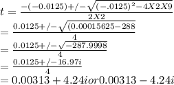 t = \frac{-(-0.0125) +/-\sqrt{(-.0125)^{2} - 4 X 2 X 9} }{2 X 2} \\=  \frac{0.0125 +/-\sqrt{(0.00015625 - 288} }{4}\\=  \frac{0.0125 +/-\sqrt{-287.9998} }{4}\\= \frac{0.0125 +/-16.97i }{4}\\=0.00313 + 4.24i or 0.00313 - 4.24i