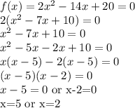 f(x)= 2x^2 - 14x + 20=0\\2(x^2 - 7x + 10)=0\\x^2 - 7x + 10=0\\x^2-5x-2x+10=0\\x(x-5)-2(x-5)=0\\(x-5)(x-2)=0\\x-5=0$ or x-2=0\\x=5 or x=2