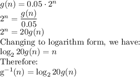 g(n)=0.05\cdot 2^n\\2^n=\dfrac{g(n)}{0.05}\\ 2^n=20g(n)\\$Changing to logarithm form, we have:\\\log_{2}20g(n)=n\\$Therefore:\\g^{-1}(n)=\log_{2}20g(n)