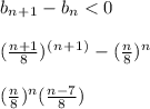 b_n_+_1 - b_n < 0\\\\(\frac{n+1}{8})^(^n^+^1^) - (\frac{n}{8})^n\\\\(\frac{n}{8})^n ( \frac{n-7}{8} ) \\\\